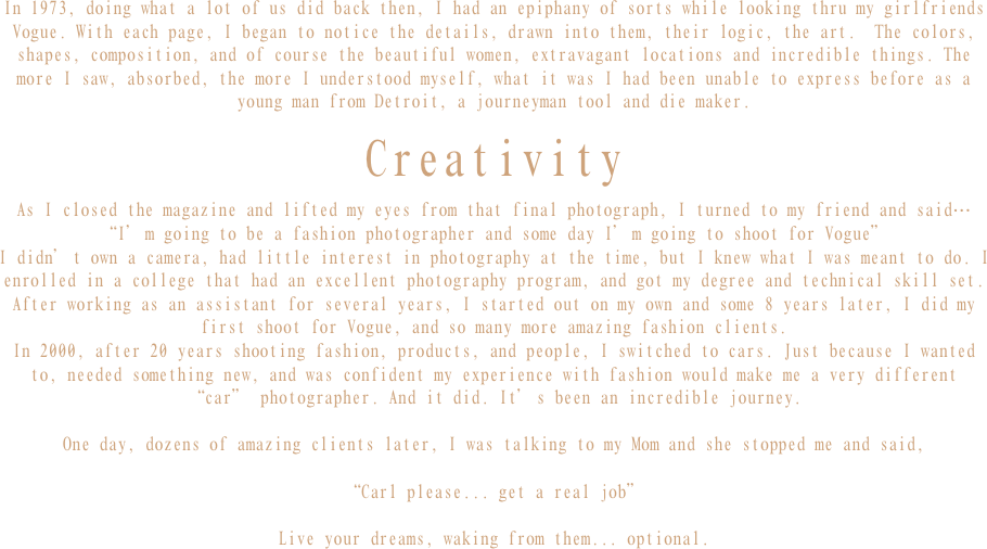 In 1973, doing what a lot of us did back then, I had an epiphany of sorts while looking thru my girlfriends Vogue. With each page, I began to notice the details, drawn into them, their logic, the art.  The colors, shapes, composition, and of course the beautiful women, extravagant locations and incredible things. The more I saw, absorbed, the more I understood myself, what it was I had been unable to express before as a young man from Detroit, a journeyman tool and die maker.

Creativity

As I closed the magazine and lifted my eyes from that final photograph, I turned to my friend and said…
“I’m going to be a fashion photographer and some day I’m going to shoot for Vogue”
I didn’t own a camera, had little interest in photography at the time, but I knew what I was meant to do. I enrolled in a college that had an excellent photography program, and got my degree and technical skill set. After working as an assistant for several years, I started out on my own and some 8 years later, I did my first shoot for Vogue, and so many more amazing fashion clients. 
In 2000, after 20 years shooting fashion, products, and people, I switched to cars. Just because I wanted to, needed something new, and was confident my experience with fashion would make me a very different “car” photographer. And it did. It’s been an incredible journey.

One day, dozens of amazing clients later, I was talking to my Mom and she stopped me and said, 

“Carl please... get a real job”

Live your dreams, waking from them... optional.