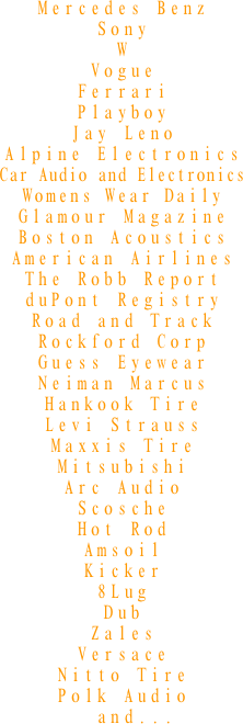 Mercedes Benz
Sony
W
Vogue
Ferrari
Playboy
Jay Leno
Alpine Electronics
Car Audio and Electronics
Womens Wear Daily
Glamour Magazine
Boston Acoustics
American Airlines
The Robb Report
duPont Registry
Road and Track
Rockford Corp
Guess Eyewear
Neiman Marcus
Hankook Tire
Levi Strauss
Maxxis Tire
Mitsubishi
Arc Audio
Scosche
Hot Rod
Amsoil
Kicker
8Lug
Dub
Zales
Versace
Nitto Tire
Polk Audio
  and...